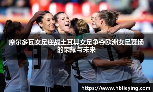 摩尔多瓦女足迎战土耳其女足争夺欧洲女足赛场的荣耀与未来